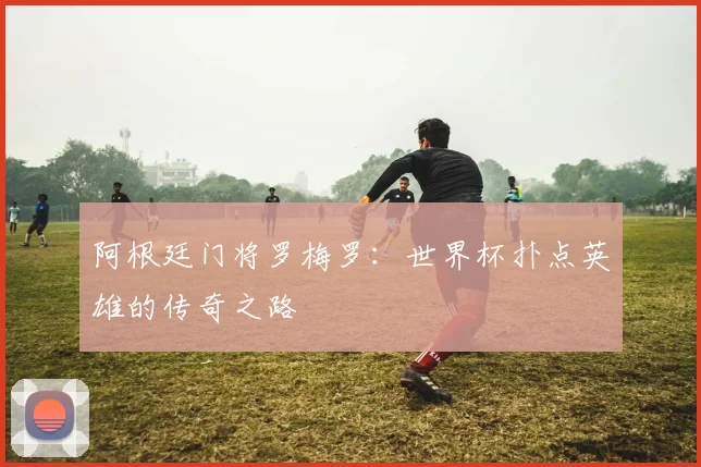 阿根廷门将罗梅罗：世界杯扑点英雄的传奇之路