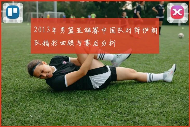 2013年男篮亚锦赛中国队对阵伊朗队精彩回顾与赛后分析